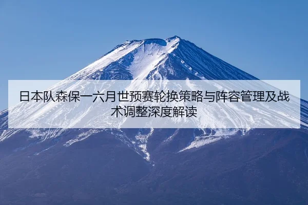 日本队森保一六月世预赛轮换策略与阵容管理及战术调整深度解读