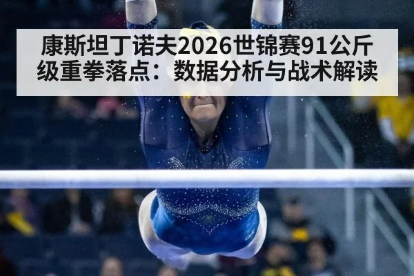 康斯坦丁诺夫2026世锦赛91公斤级重拳落点:数据分析与战术解读